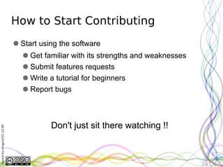 How to Start Contributing
                               Start using the software
                                 Get familiar with its strengths and weaknesses
                                 Submit features requests
                                 Write a tutorial for beginners
                                 Report bugs



                                        Don't just sit there watching !!
Layout by orngjce223, CC-BY
 