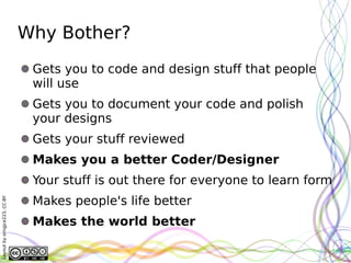Why Bother?
                               Gets you to code and design stuff that people
                               will use
                               Gets you to document your code and polish
                               your designs
                               Gets your stuff reviewed
                               Makes you a better Coder/Designer
                               Your stuff is out there for everyone to learn form
                               Makes people's life better
Layout by orngjce223, CC-BY




                               Makes the world better
 