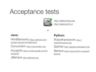Acceptance tests 
+ 
Java: 
HtmlElements https://github.com/ 
yandex-qatools/htmlelements 
Concordion http://concordion.org 
Accept4j https://code.google.com/p/ 
accept4j/ 
JBehave http://jbehave.org 
http://seleniumhq.org 
http://selenium2.ru/ 
Python: 
Robotframework http:// 
robotframework.org 
Splinter http://splinter.cobrateam.info 
Behave https://pypi.python.org/pypi/ 
behave 
 