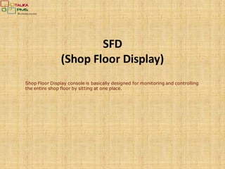 SFD
(Shop Floor Display)
Shop Floor Display console is basically designed for monitoring and controlling
the entire shop floor by sitting at one place.
 