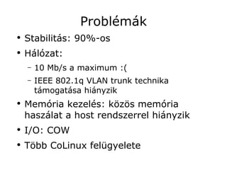 Problémák
●
    Stabilitás: 90%-os
●
    Hálózat:
    –   10 Mb/s a maximum :(
    –   IEEE 802.1q VLAN trunk technika
        támogatása hiányzik
●
    Memória kezelés: közös memória
    haszálat a host rendszerrel hiányzik
●
    I/O: COW
●
    Több CoLinux felügyelete
 