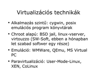 Virtualizációs technikák
●
    Alkalmazás szintű: cygwin, posix
    emulációs program könyvtárak
●
    Chroot alapú: BSD jail, linux-vserver,
    virtouzzo (SW-Soft, ebben a hónapban
    let szabad softwer egy része)
●
    Emuláció: WMWare, QEmu, MS Virtual
    PC
●
    Paravirtualizáció: User-Mode-Linux,
    XEN, CoLinux
 