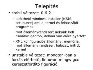 Telepítés
●
    stabil változat: 0.6.2
    –   letölthető windows installer (NSIS
        setup.exe) ami a kernel és felhaszálói
        programok
    –   root állományrendszert nekünk kell
        csinálni: gentoo, debian van előre gyártott
    –   XML konfigurációs állomány: memória,
        root állomány rendszer, hálózat, initrd,
        kernel
●
    unstable változat: monoton-ban a
    forrás elérhető, linux-on mingw gcc
    kereszetfordító figuráció
 