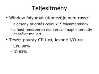 Teljesítmény
●
    Window folyamat ütemezője nem rossz!
    –   alacsony prioritás colinux-* folyamatoknak
    –   a host rendszeren nem érezni napi interaktív
        haszálat mellett
●
    Teszt: povray CPU-ra, iozone I/O-ra:
    –   CPU 98%
    –   IO 83%
 