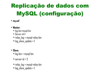 Replicação de dados com
 MySQL (configuração)
➔
    my.cnf

➔
    Master:
    ➔
      log-bin=mysql-bin
    ➔
      Server-id=1
    ➔
      relay_log = mysql-relay-bin
    ➔
      log_slave_update = 1

➔
    Slave:
    ➔
        log-bin = mysql-bin
    ➔
        server-id = 2
    ➔
      relay_log = mysql-relay-bin
    ➔
      log_slave_update = 1
 