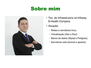 Sobre mim
    ●
        Tec. de Infraestrutura na Infoway
        E-Health Company
    ●
        Atuação:
        –   Redes e servidores linux;
        –   Virtualização (Xen e Esxi)
        –   Banco de dados (Mysql e Postgres);
        –   Servidores web (tomcat e apache)
 