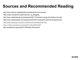 Sources and Recommended Reading
http://www.seomoz.org/blog/setup-wordpress-for-seo-success
http://codex.wordpress.org/Introduction_to_Blogging
http://www.readwriteweb.com/enterprise/2011/12/what-is-wrong-with-todays-cms.php
http://www.readwriteweb.com/enterprise/2012/01/missing-the-point-of-wordpress.php
http://www.majordojo.com/2011/02/how-did-wordpress-win.php
http://www.youtube.com/watch?v=WwcW5AKcﬂ4
http://wordpress.org/news/2011/08/state-of-the-word/




                                                                                    @LiKKE
 