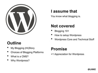 I assume that
                                   You know what blogging is.



                                   Not covered
                                   •  Blogging 101
                                   •  How to setup Wordpress
                                   •  Wordpress Core and Technical Stuff
Outline
•  My Blogging (Hi)Story           Promise
•  Choices of Blogging Platforms   +1 Appreciation for Wordpress
•  What is a CMS?
•  Why Wordpress?

                                                                   @LiKKE
 