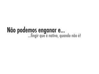 Não podemos enganar e...
        ...ﬁngir que é nativo, quando não é!
 