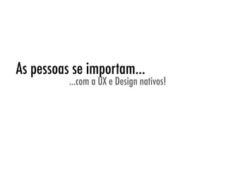 As pessoas se importam...
          ...com a UX e Design nativos!
 