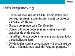 Let's keep moving
  ●
      Encontros mensais do OSUM: Compartilhe tech
      demos, recursos, experiências, construa projetos,
      e é claro, divirta-se;
  ●
      Grupos de estudo para Certificação;
  ●
      Com o SAI você pode acessar cursos via web
      gratuitos de onde estiver;
  ●
      InstallFest: Ajuda você a instalar e configurar todo
      o seu software livre;
  ●
      Divida idéias com a comunidade – é a sua vez de
      falar, e nós estamos ouvindo! Alguma pergunta?

                                                             10
 