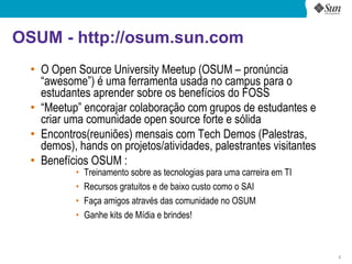 OSUM - http://osum.sun.com
  ●
      O Open Source University Meetup (OSUM – pronúncia
      “awesome”) é uma ferramenta usada no campus para o
      estudantes aprender sobre os benefícios do FOSS
  ●   “Meetup” encorajar colaboração com grupos de estudantes e
      criar uma comunidade open source forte e sólida
  ●
      Encontros(reuniões) mensais com Tech Demos (Palestras,
      demos), hands on projetos/atividades, palestrantes visitantes
  ●
      Benefícios OSUM :
             •   Treinamento sobre as tecnologias para uma carreira em TI
             •   Recursos gratuitos e de baixo custo como o SAI
             •   Faça amigos através das comunidade no OSUM
             •   Ganhe kits de Mídia e brindes!



                                                                            3
 