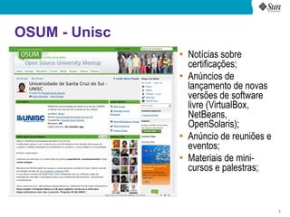 OSUM - Unisc
               ●
                   Notícias sobre
                   certificações;
               ●
                   Anúncios de
                   lançamento de novas
                   versões de software
                   livre (VirtualBox,
                   NetBeans,
                   OpenSolaris);
               ●
                   Anúncio de reuniões e
                   eventos;
               ●
                   Materiais de mini-
                   cursos e palestras;



                                           6
 