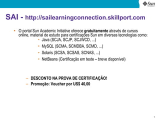 SAI - http://sailearningconnection.skillport.com
  ●
      O portal Sun Academic Initiative oferece gratuitamente através de cursos
      online, material de estudo para certificações Sun em diversas tecnologias como:
                  • Java (SCJA, SCJP, SCJWCD, ...)
                  • MySQL (SCMA, SCMDBA, SCMD, ...)
                  • Solaris (SCSA, SCSAS, SCNAS, ...)
                  • NetBeans (Certificação em teste – breve disponível)



          – DESCONTO NA PROVA DE CERTIFICAÇÃO!
          – Promoção: Voucher por US$ 40,00




                                                                                        8
 