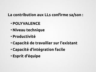 La contribution aux LLs confirme sa/son : 
● POLYVALENCE 
●Niveau technique 
● Productivité 
● Capacité de travailler sur l'existant 
● Capacité d'intégration facile 
● Esprit d'équipe 
 