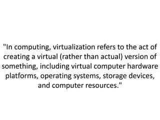 "In computing, virtualization refers to the act of
creating a virtual (rather than actual) version of
something, including virtual computer hardware
platforms, operating systems, storage devices,
and computer resources."
 