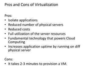 Pros and Cons of Virtualization
Pros:
• Isolate applications
• Reduced number of physical servers
• Reduced costs
• Full utilization of the server resources
• Fundamental technology that powers Cloud
Computing
• Increases application uptime by running on diff
physical server
Cons:
• It takes 2-3 minutes to provision a VM.
 