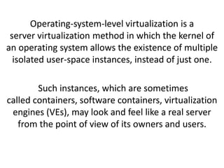 Operating-system-level virtualization is a
server virtualization method in which the kernel of
an operating system allows the existence of multiple
isolated user-space instances, instead of just one.
Such instances, which are sometimes
called containers, software containers, virtualization
engines (VEs), may look and feel like a real server
from the point of view of its owners and users.
 