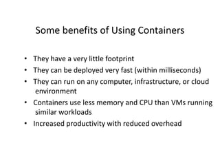 Some benefits of Using Containers
• They have a very little footprint
• They can be deployed very fast (within milliseconds)
• They can run on any computer, infrastructure, or cloud
environment
• Containers use less memory and CPU than VMs running
similar workloads
• Increased productivity with reduced overhead
 