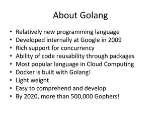 About Golang
• Relatively new programming language
• Developed internally at Google in 2009
• Rich support for concurrency
• Ability of code reusability through packages
• Most popular language in Cloud Computing
• Docker is built with Golang!
• Light weight
• Easy to comprehend and develop
• By 2020, more than 500,000 Gophers!
 