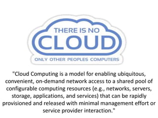 "Cloud Computing is a model for enabling ubiquitous,
convenient, on-demand network access to a shared pool of
configurable computing resources (e.g., networks, servers,
storage, applications, and services) that can be rapidly
provisioned and released with minimal management effort or
service provider interaction."
 