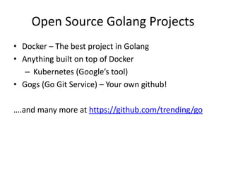 Open Source Golang Projects
• Docker – The best project in Golang
• Anything built on top of Docker
– Kubernetes (Google’s tool)
• Gogs (Go Git Service) – Your own github!
….and many more at https://github.com/trending/go
 