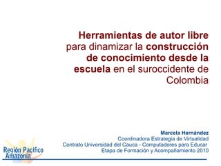 Herramientas de autor libre
 para dinamizar la construcción
     de conocimiento desde la
  escuela en el suroccidente de
                      Colombia




                                       Marcela Hernández
                      Coordinadora Estrategia de Virtualidad
Contrato Universidad del Cauca - Computadores para Educar
                Etapa de Formación y Acompañamiento 2010
 