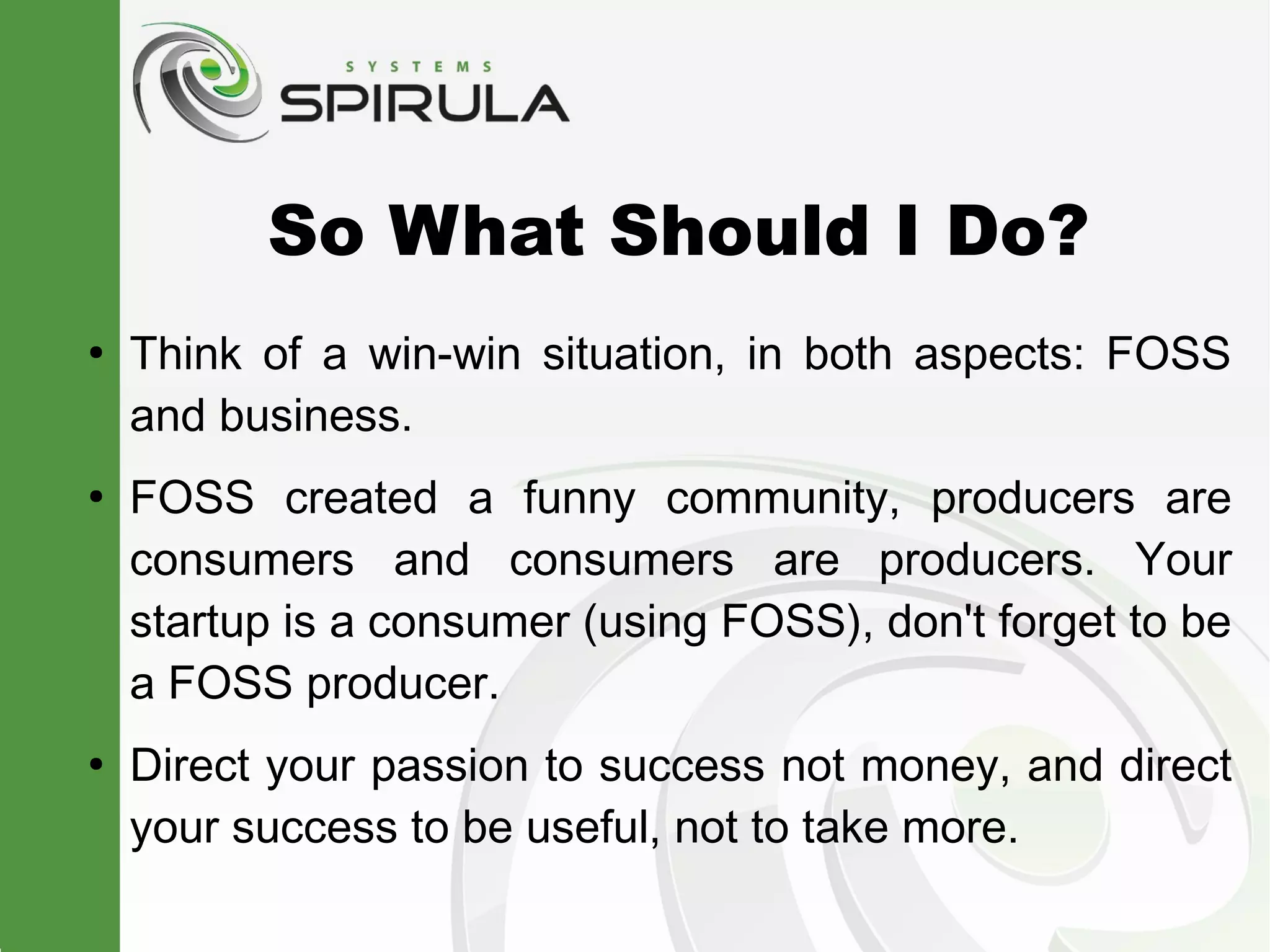 So What Should I Do?
●
    Think of a win-win situation, in both aspects: FOSS
    and business.
●
    FOSS created a funny community, producers are
    consumers and consumers are producers. Your
    startup is a consumer (using FOSS), don't forget to be
    a FOSS producer.
●
    Direct your passion to success not money, and direct
    your success to be useful, not to take more.
 