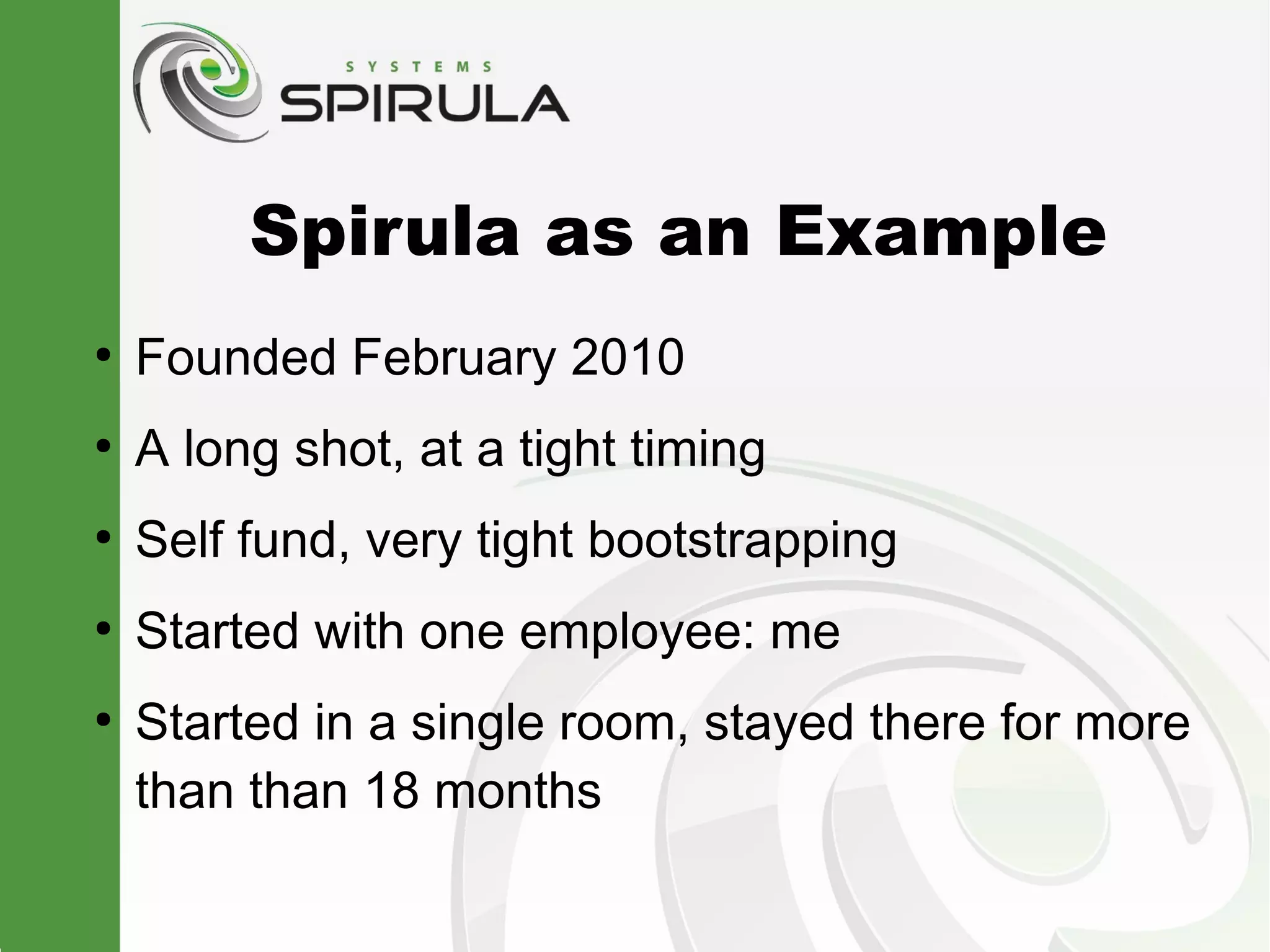 Spirula as an Example
●
    Founded February 2010
●
    A long shot, at a tight timing
●
    Self fund, very tight bootstrapping
●
    Started with one employee: me
●
    Started in a single room, stayed there for more
    than than 18 months
 
