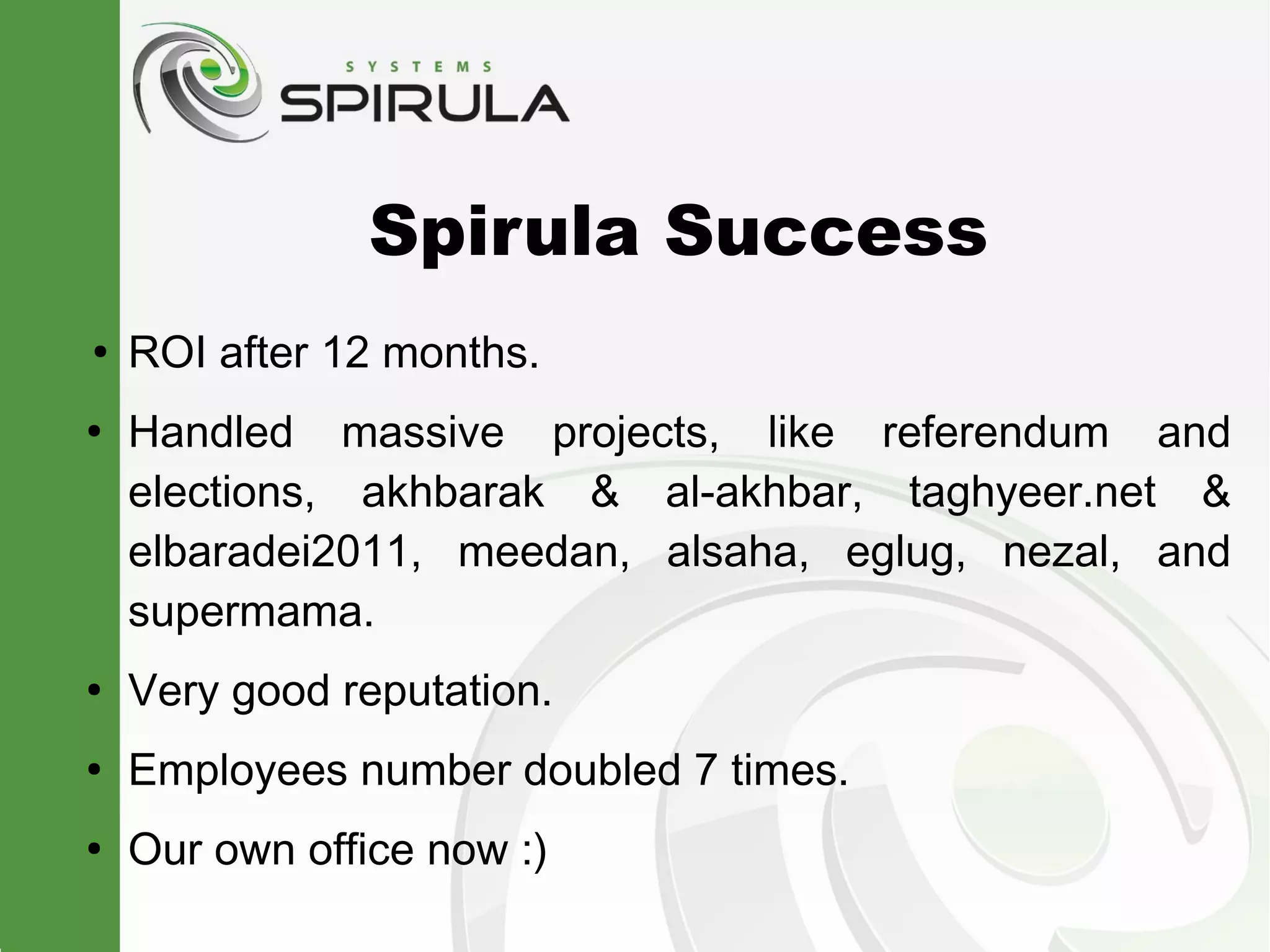 Spirula Success
●
    ROI after 12 months.
●
    Handled massive projects, like referendum and
    elections, akhbarak & al-akhbar, taghyeer.net &
    elbaradei2011, meedan, alsaha, eglug, nezal, and
    supermama.
●
    Very good reputation.
●
    Employees number doubled 7 times.
●
    Our own office now :)
 