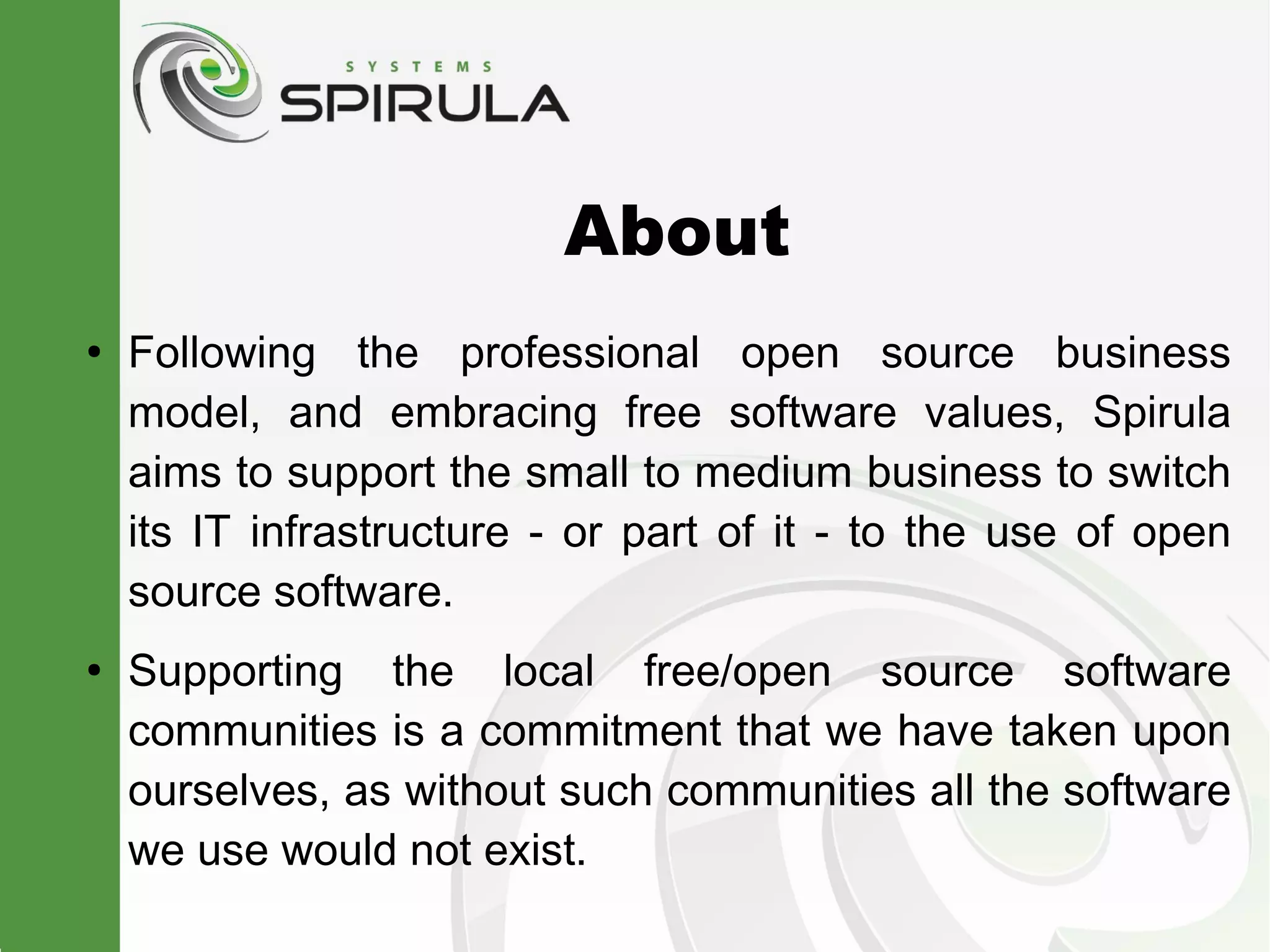 About
●
    Following the professional open source business
    model, and embracing free software values, Spirula
    aims to support the small to medium business to switch
    its IT infrastructure - or part of it - to the use of open
    source software.
●
    Supporting the local free/open source software
    communities is a commitment that we have taken upon
    ourselves, as without such communities all the software
    we use would not exist.
 