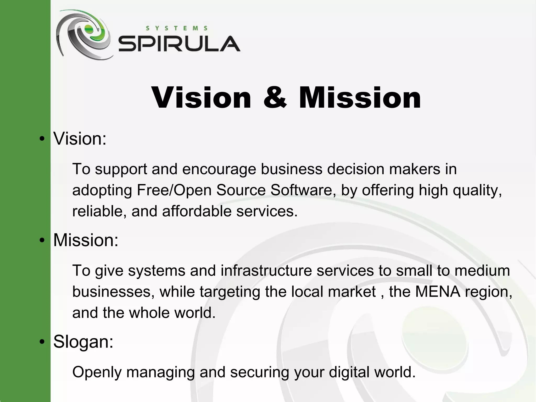 Vision & Mission
●   Vision:
      To support and encourage business decision makers in
      adopting Free/Open Source Software, by offering high quality,
      reliable, and affordable services.
●   Mission:
      To give systems and infrastructure services to small to medium
      businesses, while targeting the local market , the MENA region,
      and the whole world.
●   Slogan:
      Openly managing and securing your digital world.
 