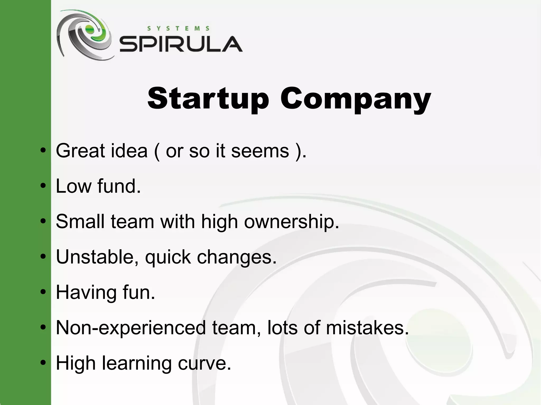 Startup Company
●
    Great idea ( or so it seems ).
●
    Low fund.
●
    Small team with high ownership.
●
    Unstable, quick changes.
●
    Having fun.
●
    Non-experienced team, lots of mistakes.
●
    High learning curve.
 