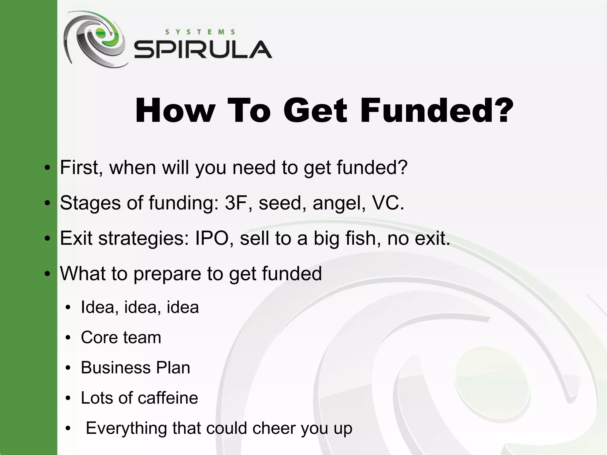 How To Get Funded?
●   First, when will you need to get funded?
●   Stages of funding: 3F, seed, angel, VC.
●   Exit strategies: IPO, sell to a big fish, no exit.
●   What to prepare to get funded
    ●   Idea, idea, idea
    ●   Core team
    ●   Business Plan
    ●   Lots of caffeine
    ●   Everything that could cheer you up
 