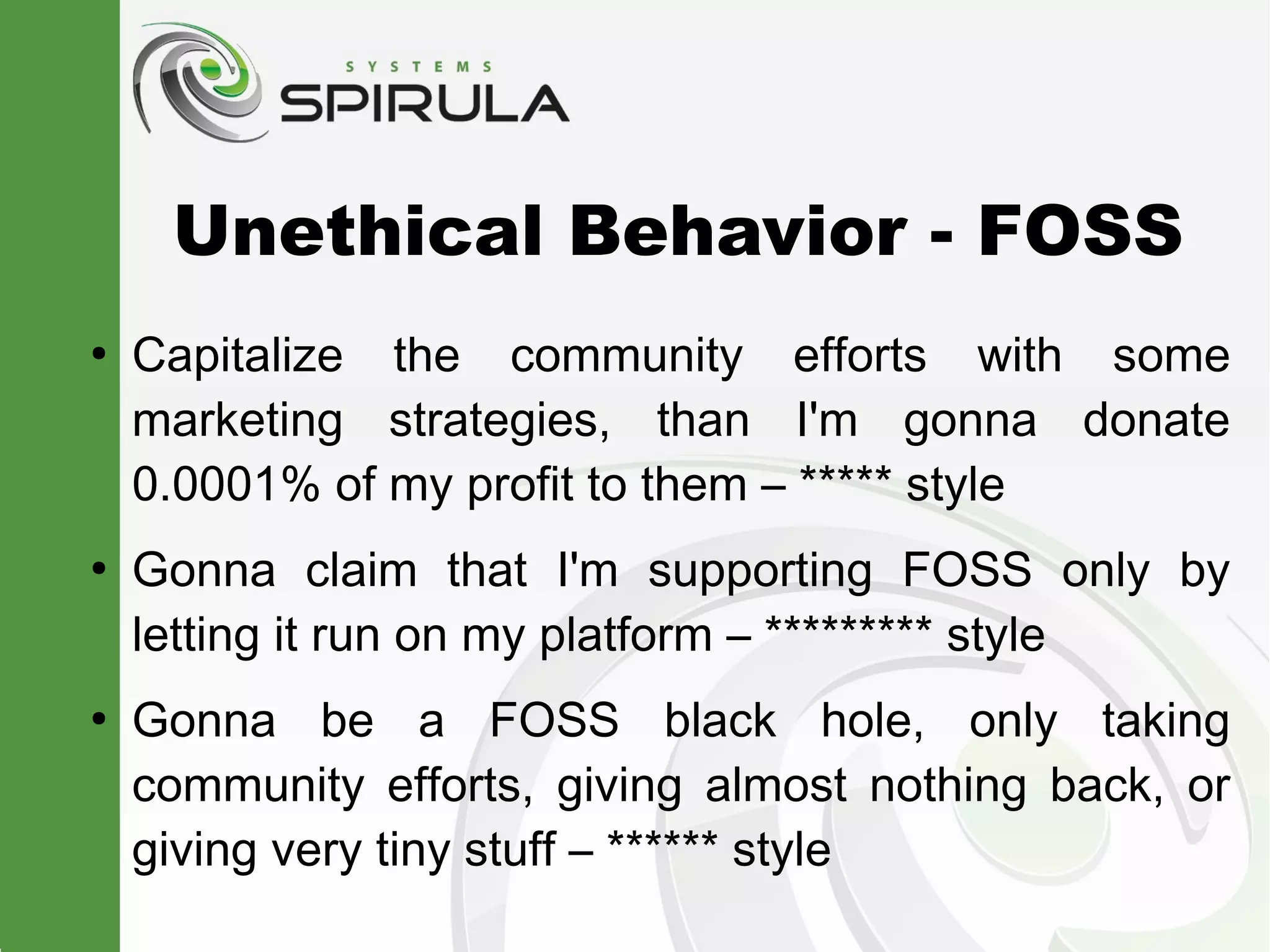 Unethical Behavior - FOSS
●
    Capitalize the community efforts with some
    marketing strategies, than I'm gonna donate
    0.0001% of my profit to them – ***** style
●
    Gonna claim that I'm supporting FOSS only by
    letting it run on my platform – ********* style
●
    Gonna be a FOSS black hole, only taking
    community efforts, giving almost nothing back, or
    giving very tiny stuff – ****** style
 