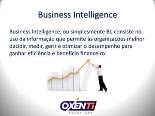 Business Intelligence
Business Intelligence, ou simplesmente BI, consiste no
uso da informação que permite às organizações melhor
decidir, medir, gerir e otimizar o desempenho para
ganhar eficiência e benefício financeiro.
 