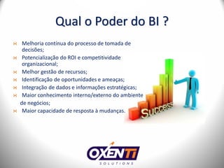 Qual o Poder do BI ?
 Melhoria contínua do processo de tomada de
 decisões;
 Potencialização do ROI e competitividade
 organizacional;
 Melhor gestão de recursos;
 Identificação de oportunidades e ameaças;
 Integração de dados e informações estratégicas;
 Maior conhecimento interno/externo do ambiente
de negócios;
 Maior capacidade de resposta à mudanças.
 