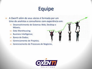 Equipe
A OxenTI além de seus sócios é formada por um
time de analistas e consultores com experiência em:
   Desenvolvimento de Sistemas Web, Desktop e
   Móveis;
   Data Warehousing;
   Business Intelligence;
   Banco de Dados;
   Gerenciamento de Projetos;
   Gerenciamento de Processos de Negócios.
 