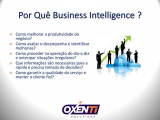 Por Quê Business Intelligence ?
Como melhorar a produtividade do
negócio?
Como avaliar o desempenho e identificar
melhorias?
Como proceder na operação do dia-a-dia
e antecipar situações irregulares?
Que informações são necessárias para a
rápida e precisa tomada de decisões?
Como garantir a qualidade do serviço e
manter o cliente fiel?
 
