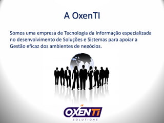 A OxenTI
Somos uma empresa de Tecnologia da Informação especializada
no desenvolvimento de Soluções e Sistemas para apoiar a
Gestão eficaz dos ambientes de negócios.
 