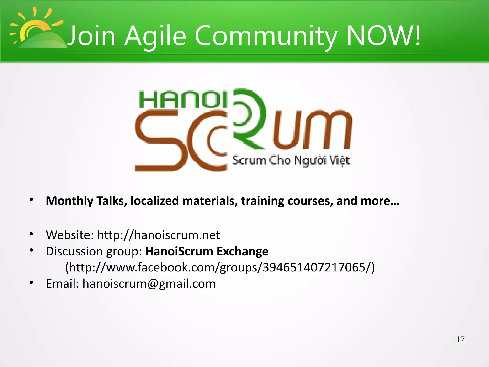 Join Agile Community NOW!




• Monthly Talks, localized materials, training courses, and more…

• Website: http://hanoiscrum.net
• Discussion group: HanoiScrum Exchange
     (http://www.facebook.com/groups/394651407217065/)
• Email: hanoiscrum@gmail.com



                                                                    17
 