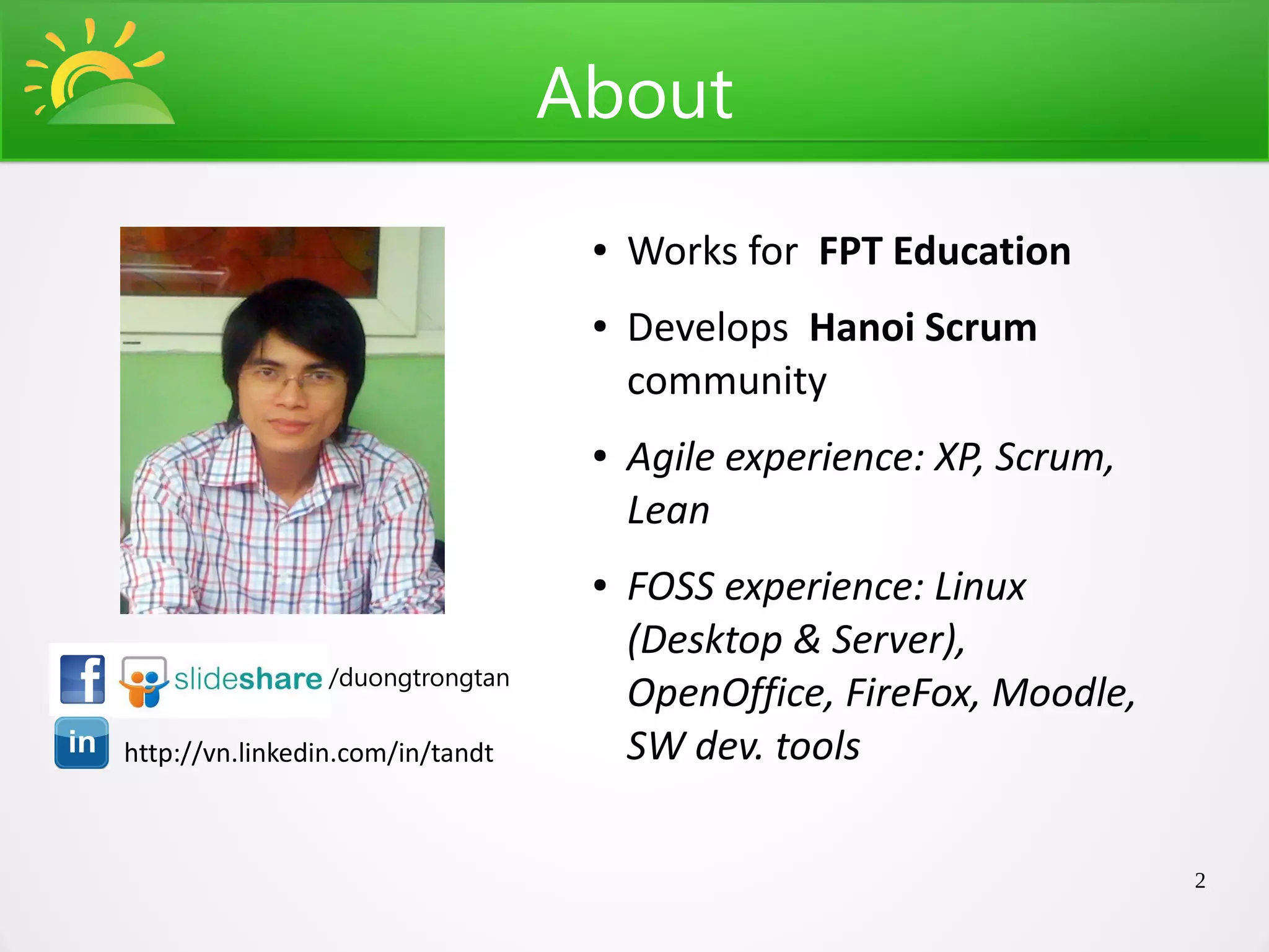 About
                                   ●   Works for FPT Education
                                   ●   Develops Hanoi Scrum
                                       community
                                   ●   Agile experience: XP, Scrum,
                                       Lean
                                   ●   FOSS experience: Linux
                                       (Desktop & Server),
                 /duongtrongtan
                                       OpenOffice, FireFox, Moodle,
http://vn.linkedin.com/in/tandt        SW dev. tools

                                                                      2
 