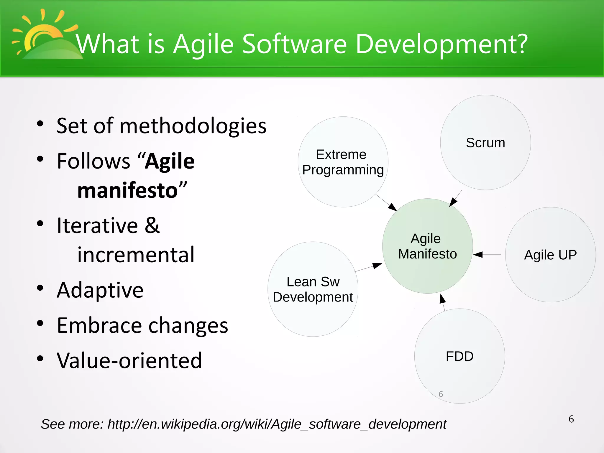 What is Agile Software Development?

• Set of methodologies
                                                                     Scrum
• Follows “Agile             Extreme
                           Programming
     manifesto”
• Iterative &                                             Agile
     incremental                                         Manifesto           Agile UP
                         Lean Sw
• Adaptive             Development

• Embrace changes
• Value-oriented                                                   FDD

                                                               6

                                                                                   6
See more: http://en.wikipedia.org/wiki/Agile_software_development
 