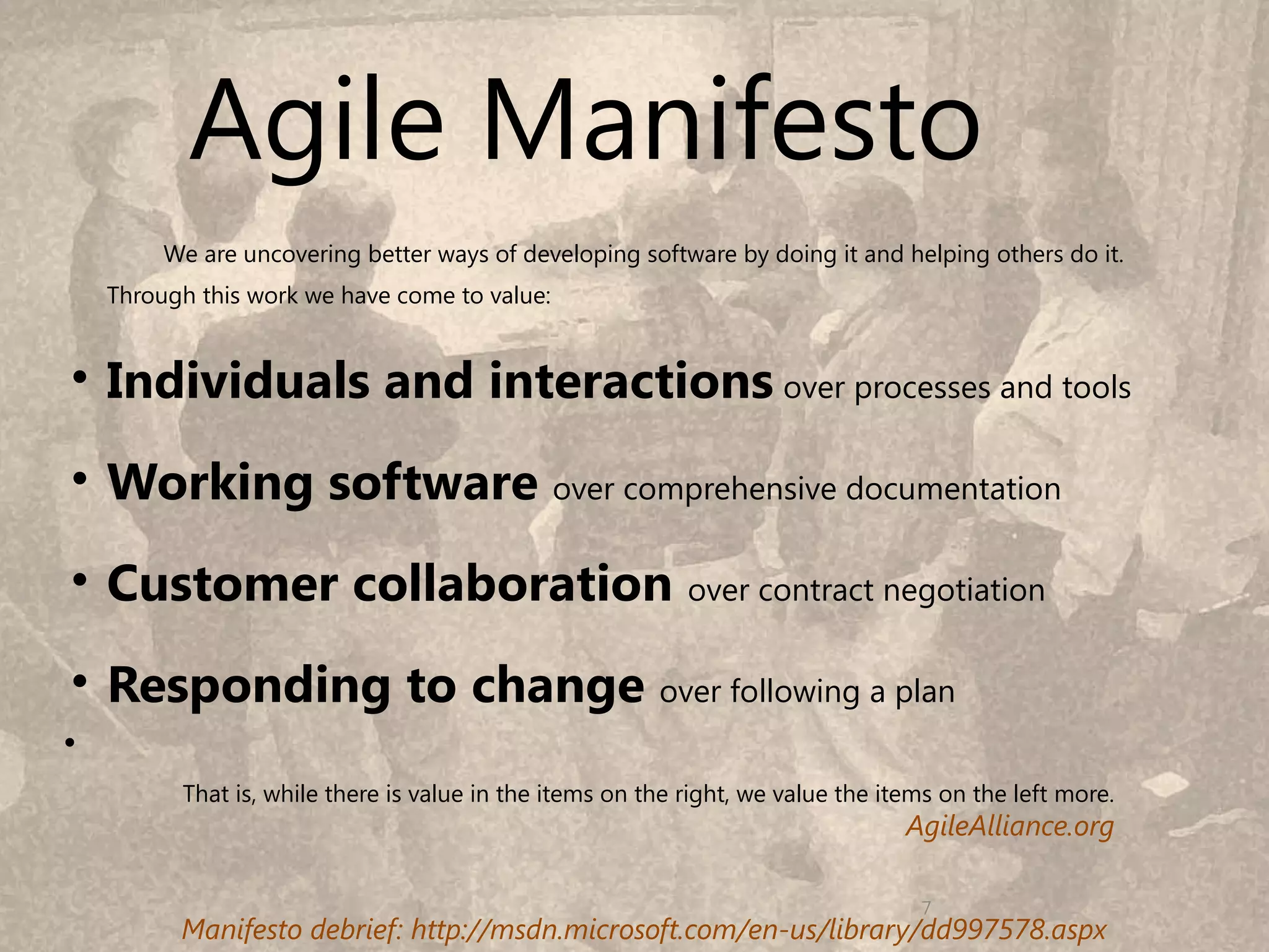 Agile Manifesto
         We are uncovering better ways of developing software by doing it and helping others do it.
    Through this work we have come to value:


• Individuals and interactions over processes and tools
• Working software over comprehensive documentation
• Customer collaboration over contract negotiation
• Responding to change over following a plan
•
          That is, while there is value in the items on the right, we value the items on the left more.
                                                                                  AgileAlliance.org
                                                                                                          7
                                                                                   7
          Manifesto debrief: http://msdn.microsoft.com/en-us/library/dd997578.aspx
 