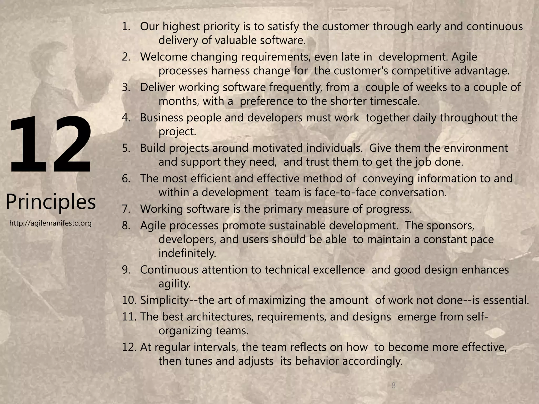 1. Our highest priority is to satisfy the customer through early and continuous
                                    delivery of valuable software.
                            2. Welcome changing requirements, even late in development. Agile
                                    processes harness change for the customer's competitive advantage.
                            3. Deliver working software frequently, from a couple of weeks to a couple of




12
                                    months, with a preference to the shorter timescale.
                            4. Business people and developers must work together daily throughout the
                                    project.
                            5. Build projects around motivated individuals. Give them the environment
                                    and support they need, and trust them to get the job done.
                            6. The most efficient and effective method of conveying information to and
                                    within a development team is face-to-face conversation.
Principles                  7. Working software is the primary measure of progress.
http://agilemanifesto.org   8. Agile processes promote sustainable development. The sponsors,
                                    developers, and users should be able to maintain a constant pace
                                    indefinitely.
                            9. Continuous attention to technical excellence and good design enhances
                                    agility.
                            10. Simplicity--the art of maximizing the amount of work not done--is essential.
                            11. The best architectures, requirements, and designs emerge from self-
                                    organizing teams.
                            12. At regular intervals, the team reflects on how to become more effective,
                                    then tunes and adjusts its behavior accordingly.
                                                                                                       8
                                                                                8
 