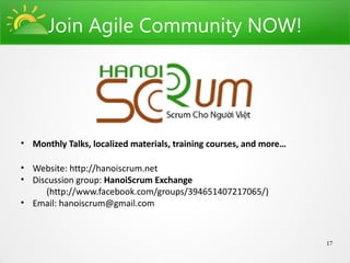 Join Agile Community NOW!




• Monthly Talks, localized materials, training courses, and more…

• Website: http://hanoiscrum.net
• Discussion group: HanoiScrum Exchange
     (http://www.facebook.com/groups/394651407217065/)
• Email: hanoiscrum@gmail.com



                                                                    17
 