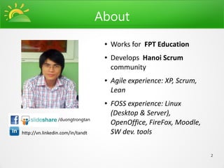 About
                                   ●   Works for FPT Education
                                   ●   Develops Hanoi Scrum
                                       community
                                   ●   Agile experience: XP, Scrum,
                                       Lean
                                   ●   FOSS experience: Linux
                                       (Desktop & Server),
                 /duongtrongtan
                                       OpenOffice, FireFox, Moodle,
http://vn.linkedin.com/in/tandt        SW dev. tools

                                                                      2
 
