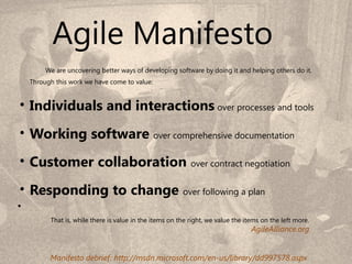 Agile Manifesto
         We are uncovering better ways of developing software by doing it and helping others do it.
    Through this work we have come to value:


• Individuals and interactions over processes and tools
• Working software over comprehensive documentation
• Customer collaboration over contract negotiation
• Responding to change over following a plan
•
          That is, while there is value in the items on the right, we value the items on the left more.
                                                                                  AgileAlliance.org
                                                                                                          7
                                                                                   7
          Manifesto debrief: http://msdn.microsoft.com/en-us/library/dd997578.aspx
 