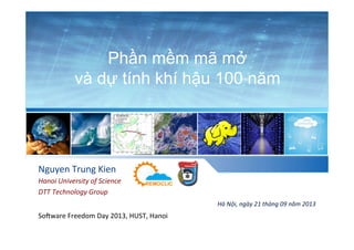 Phần mềm mã mở
và dự tính khí hậu 100 năm
Nguyen	
  Trung	
  Kien	
  
Hanoi	
  University	
  of	
  Science	
  
DTT	
  Technology	
  Group	
  
Hà	
  Nội,	
  ngày	
  21	
  tháng	
  09	
  năm	
  2013	
  
So.ware	
  Freedom	
  Day	
  2013,	
  HUST,	
  Hanoi	
  	
  
 