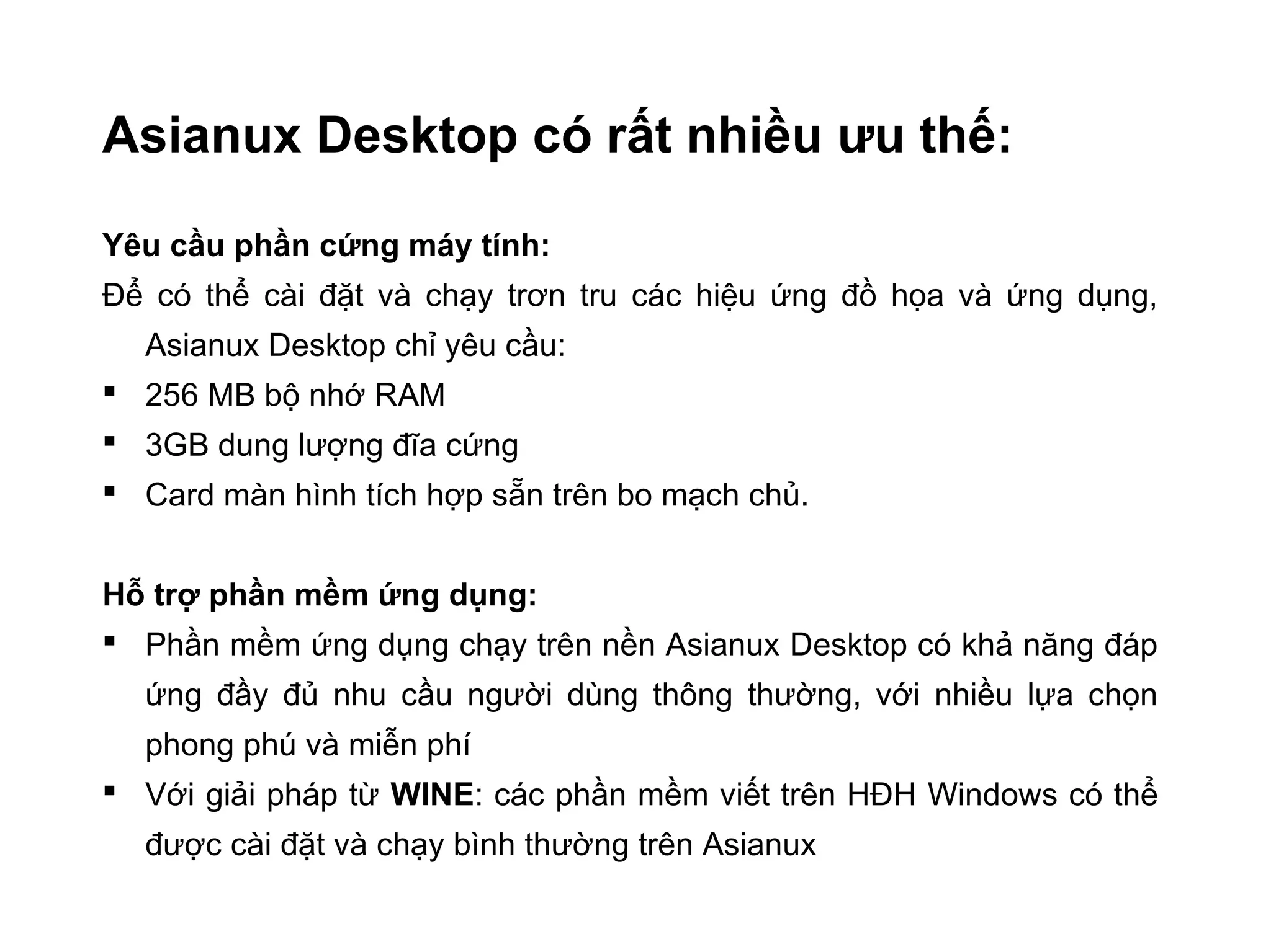 Asianux Desktop có rất nhiều ưu thế:
Yêu cầu phần cứng máy tính:
Để có thể cài đặt và chạy trơn tru các hiệu ứng đồ họa và ứng dụng,
Asianux Desktop chỉ yêu cầu:
 256 MB bộ nhớ RAM
 3GB dung lượng đĩa cứng
 Card màn hình tích hợp sẵn trên bo mạch chủ.
Hỗ trợ phần mềm ứng dụng:
 Phần mềm ứng dụng chạy trên nền Asianux Desktop có khả năng đáp
ứng đầy đủ nhu cầu người dùng thông thường, với nhiều lựa chọn
phong phú và miễn phí
 Với giải pháp từ WINE: các phần mềm viết trên HĐH Windows có thể
được cài đặt và chạy bình thường trên Asianux
 